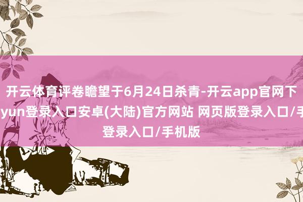 开云体育评卷瞻望于6月24日杀青-开云app官网下载kaiyun登录入口安卓(大陆)官方网站 网页版登录入口/手机版