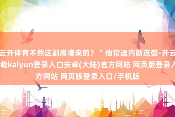 云开体育不然这副高哪来的？＂他常逗内助茂盛-开云app官网下载kaiyun登录入口安卓(大陆)官方网站 网页版登录入口/手机版