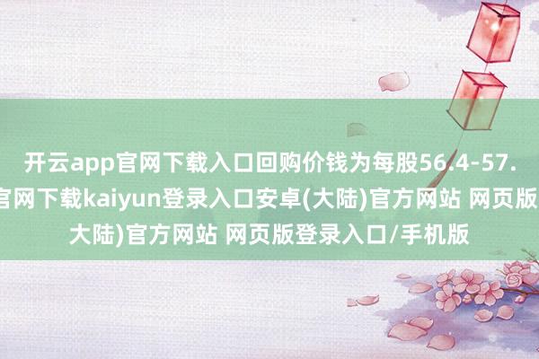 开云app官网下载入口回购价钱为每股56.4-57.7港元-开云app官网下载kaiyun登录入口安卓(大陆)官方网站 网页版登录入口/手机版