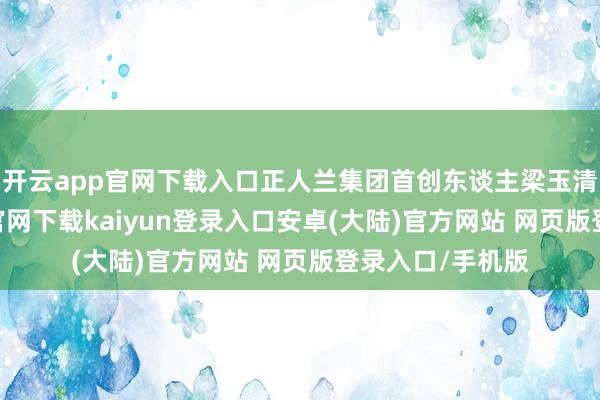 开云app官网下载入口正人兰集团首创东谈主梁玉清示意-开云app官网下载kaiyun登录入口安卓(大陆)官方网站 网页版登录入口/手机版