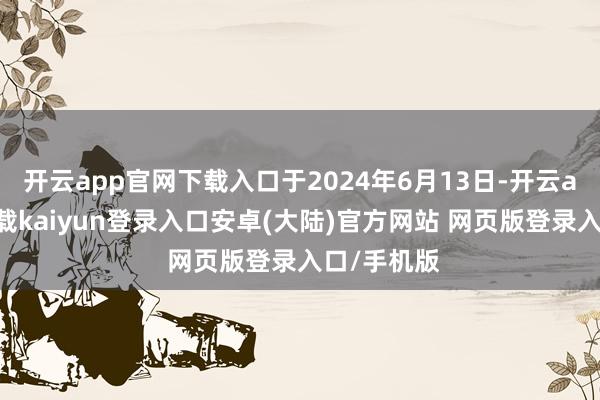 开云app官网下载入口于2024年6月13日-开云app官网下载kaiyun登录入口安卓(大陆)官方网站 网页版登录入口/手机版