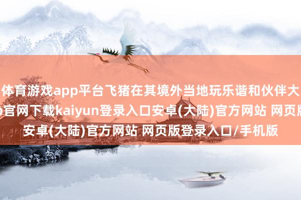 体育游戏app平台飞猪在其境外当地玩乐谐和伙伴大会上表露-开云app官网下载kaiyun登录入口安卓(大陆)官方网站 网页版登录入口/手机版