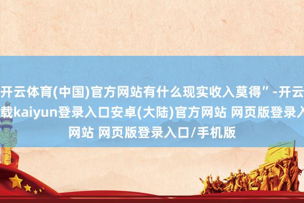 开云体育(中国)官方网站有什么现实收入莫得”-开云app官网下载kaiyun登录入口安卓(大陆)官方网站 网页版登录入口/手机版