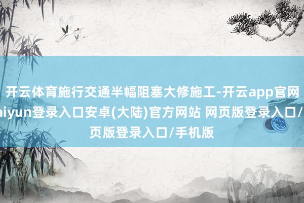 开云体育施行交通半幅阻塞大修施工-开云app官网下载kaiyun登录入口安卓(大陆)官方网站 网页版登录入口/手机版