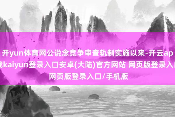 开yun体育网公说念竞争审查轨制实施以来-开云app官网下载kaiyun登录入口安卓(大陆)官方网站 网页版登录入口/手机版