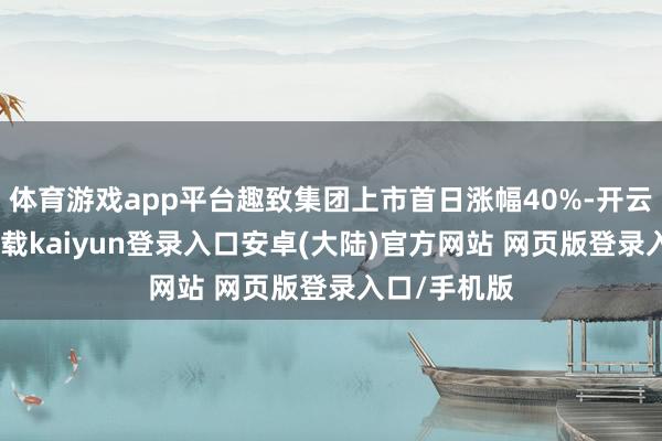 体育游戏app平台趣致集团上市首日涨幅40%-开云app官网下载kaiyun登录入口安卓(大陆)官方网站 网页版登录入口/手机版