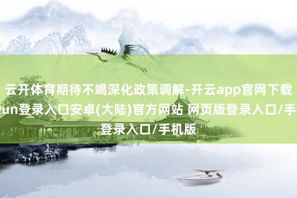 云开体育期待不竭深化政策调解-开云app官网下载kaiyun登录入口安卓(大陆)官方网站 网页版登录入口/手机版