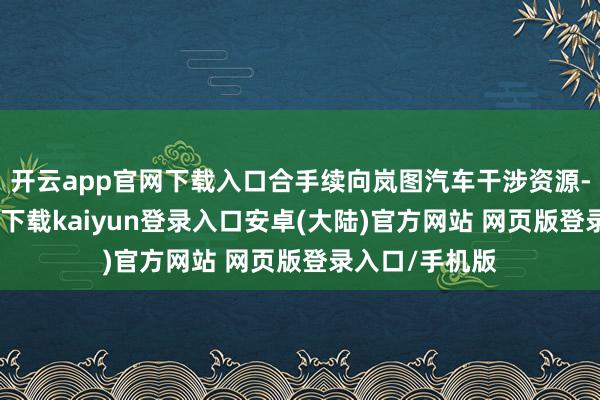 开云app官网下载入口合手续向岚图汽车干涉资源-开云app官网下载kaiyun登录入口安卓(大陆)官方网站 网页版登录入口/手机版