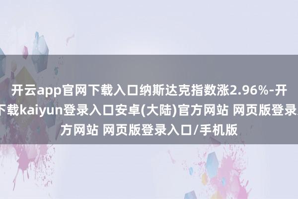 开云app官网下载入口纳斯达克指数涨2.96%-开云app官网下载kaiyun登录入口安卓(大陆)官方网站 网页版登录入口/手机版