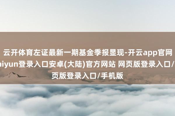 云开体育左证最新一期基金季报显现-开云app官网下载kaiyun登录入口安卓(大陆)官方网站 网页版登录入口/手机版