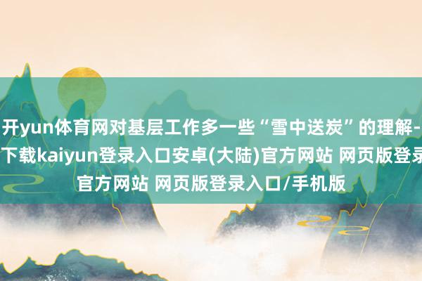 开yun体育网对基层工作多一些“雪中送炭”的理解-开云app官网下载kaiyun登录入口安卓(大陆)官方网站 网页版登录入口/手机版