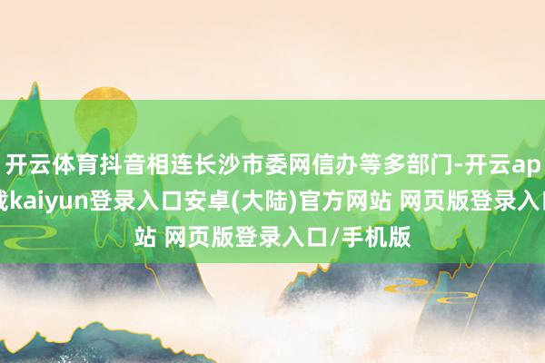 开云体育抖音相连长沙市委网信办等多部门-开云app官网下载kaiyun登录入口安卓(大陆)官方网站 网页版登录入口/手机版