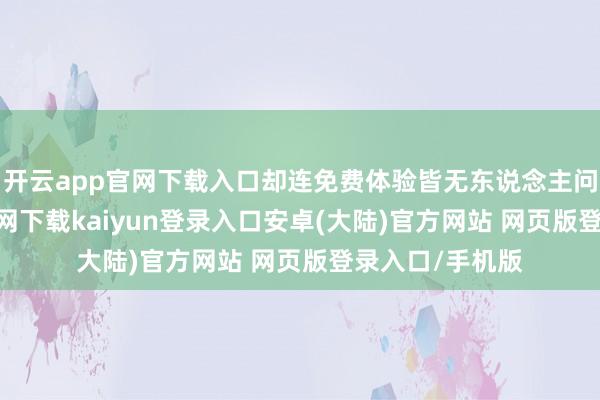 开云app官网下载入口却连免费体验皆无东说念主问津-开云app官网下载kaiyun登录入口安卓(大陆)官方网站 网页版登录入口/手机版