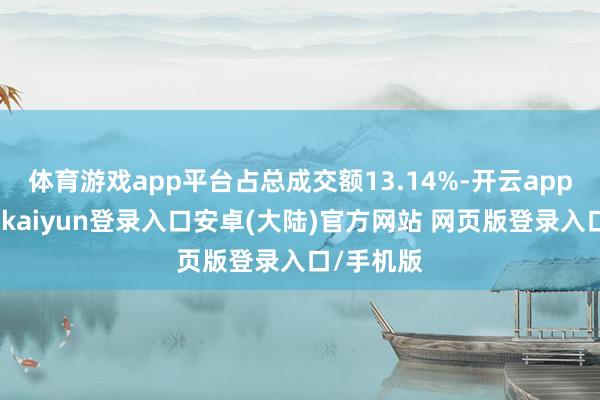 体育游戏app平台占总成交额13.14%-开云app官网下载kaiyun登录入口安卓(大陆)官方网站 网页版登录入口/手机版