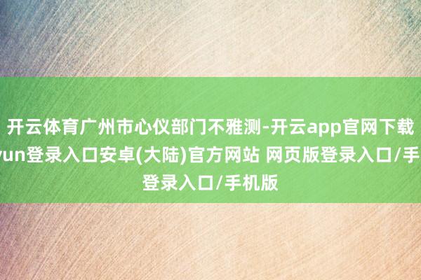 开云体育广州市心仪部门不雅测-开云app官网下载kaiyun登录入口安卓(大陆)官方网站 网页版登录入口/手机版