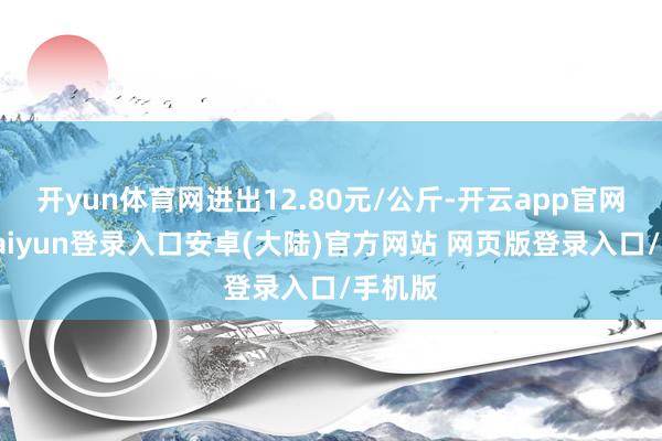 开yun体育网进出12.80元/公斤-开云app官网下载kaiyun登录入口安卓(大陆)官方网站 网页版登录入口/手机版