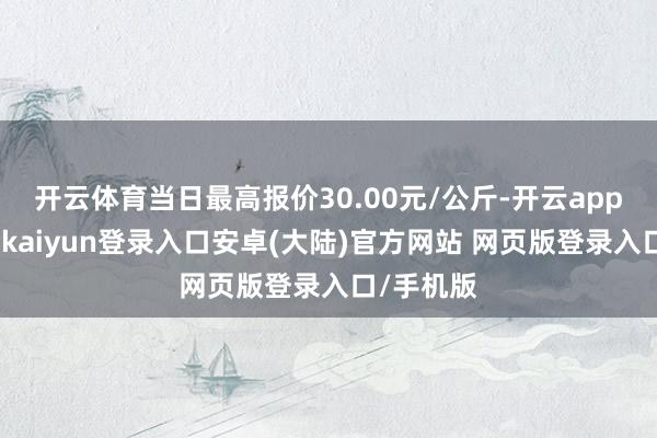 开云体育当日最高报价30.00元/公斤-开云app官网下载kaiyun登录入口安卓(大陆)官方网站 网页版登录入口/手机版