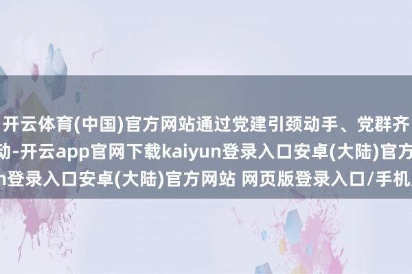 开云体育(中国)官方网站通过党建引颈动手、党群齐心联动、亮点先行带动-开云app官网下载kaiyun登录入口安卓(大陆)官方网站 网页版登录入口/手机版