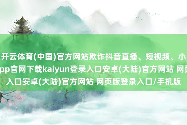 开云体育(中国)官方网站欺诈抖音直播、短视频、小红书进行推介-开云app官网下载kaiyun登录入口安卓(大陆)官方网站 网页版登录入口/手机版