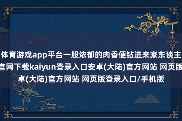 体育游戏app平台一股浓郁的肉香便钻进来家东谈主的鼻子-开云app官网下载kaiyun登录入口安卓(大陆)官方网站 网页版登录入口/手机版