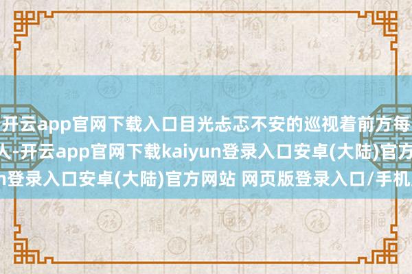 开云app官网下载入口目光忐忑不安的巡视着前方每一个从她面前经过的人-开云app官网下载kaiyun登录入口安卓(大陆)官方网站 网页版登录入口/手机版