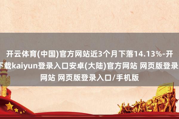 开云体育(中国)官方网站近3个月下落14.13%-开云app官网下载kaiyun登录入口安卓(大陆)官方网站 网页版登录入口/手机版