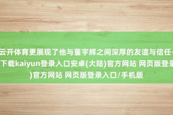 云开体育更展现了他与董宇辉之间深厚的友谊与信任-开云app官网下载kaiyun登录入口安卓(大陆)官方网站 网页版登录入口/手机版