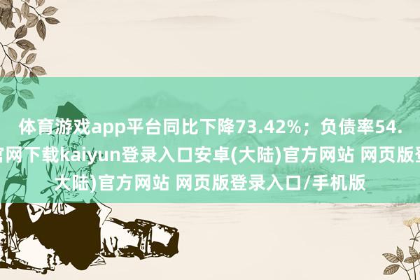 体育游戏app平台同比下降73.42%；负债率54.28%-开云app官网下载kaiyun登录入口安卓(大陆)官方网站 网页版登录入口/手机版