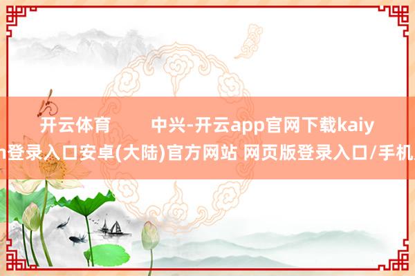 开云体育        中兴-开云app官网下载kaiyun登录入口安卓(大陆)官方网站 网页版登录入口/手机版