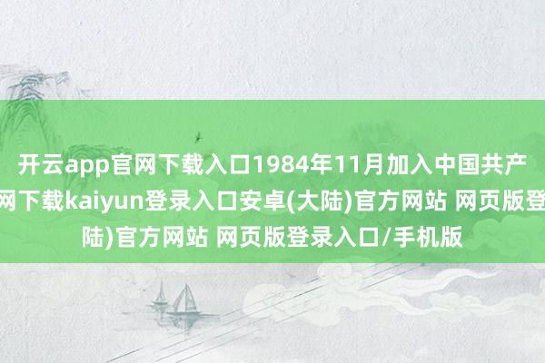 开云app官网下载入口1984年11月加入中国共产党-开云app官网下载kaiyun登录入口安卓(大陆)官方网站 网页版登录入口/手机版