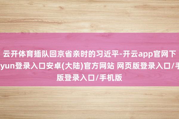 云开体育插队回京省亲时的习近平-开云app官网下载kaiyun登录入口安卓(大陆)官方网站 网页版登录入口/手机版