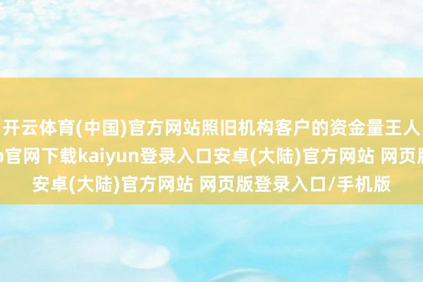 开云体育(中国)官方网站照旧机构客户的资金量王人有所飞腾-开云app官网下载kaiyun登录入口安卓(大陆)官方网站 网页版登录入口/手机版