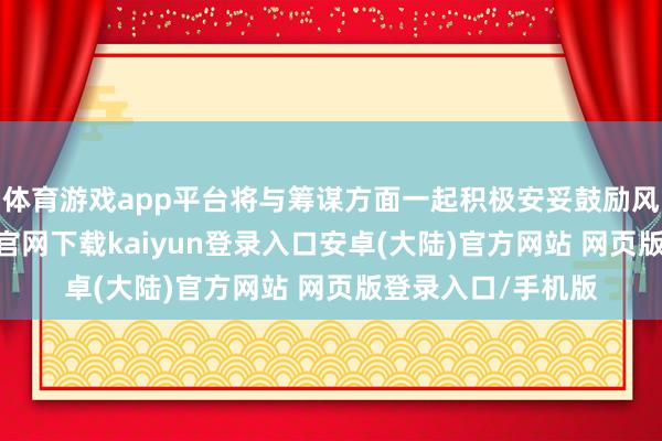 体育游戏app平台将与筹谋方面一起积极安妥鼓励风险处分-开云app官网下载kaiyun登录入口安卓(大陆)官方网站 网页版登录入口/手机版