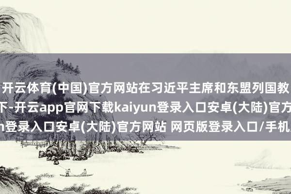 开云体育(中国)官方网站在习近平主席和东盟列国教训东说念主计谋引颈下-开云app官网下载kaiyun登录入口安卓(大陆)官方网站 网页版登录入口/手机版