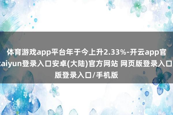 体育游戏app平台年于今上升2.33%-开云app官网下载kaiyun登录入口安卓(大陆)官方网站 网页版登录入口/手机版