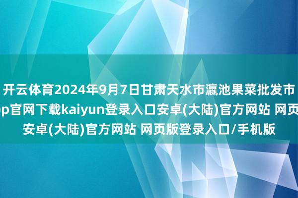 开云体育2024年9月7日甘肃天水市瀛池果菜批发市集价钱行情-开云app官网下载kaiyun登录入口安卓(大陆)官方网站 网页版登录入口/手机版