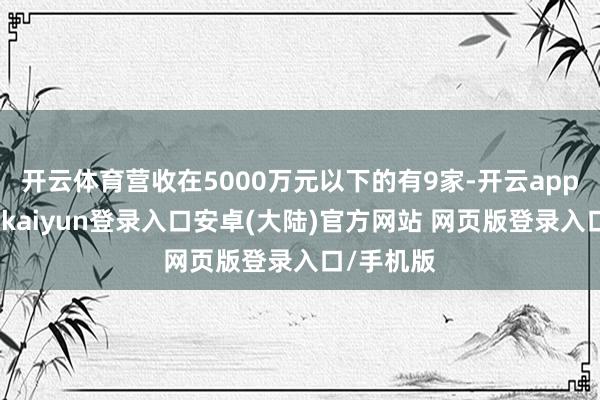 开云体育营收在5000万元以下的有9家-开云app官网下载kaiyun登录入口安卓(大陆)官方网站 网页版登录入口/手机版