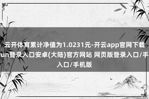 云开体育累计净值为1.0231元-开云app官网下载kaiyun登录入口安卓(大陆)官方网站 网页版登录入口/手机版