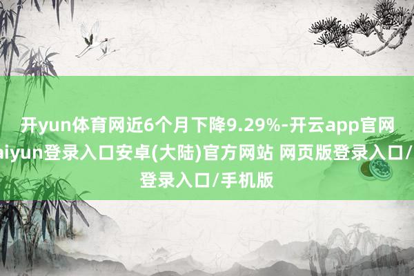 开yun体育网近6个月下降9.29%-开云app官网下载kaiyun登录入口安卓(大陆)官方网站 网页版登录入口/手机版