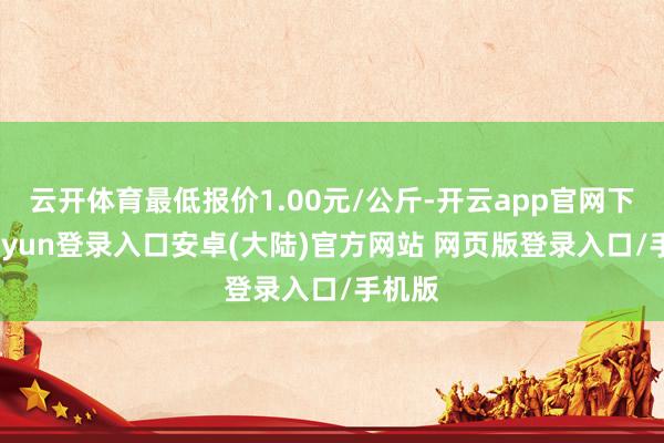 云开体育最低报价1.00元/公斤-开云app官网下载kaiyun登录入口安卓(大陆)官方网站 网页版登录入口/手机版