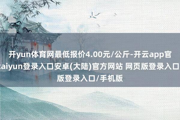 开yun体育网最低报价4.00元/公斤-开云app官网下载kaiyun登录入口安卓(大陆)官方网站 网页版登录入口/手机版