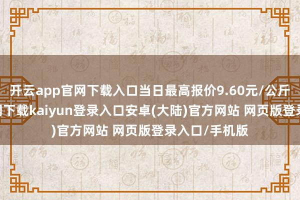 开云app官网下载入口当日最高报价9.60元/公斤-开云app官网下载kaiyun登录入口安卓(大陆)官方网站 网页版登录入口/手机版