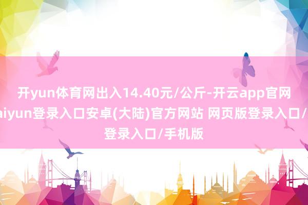 开yun体育网出入14.40元/公斤-开云app官网下载kaiyun登录入口安卓(大陆)官方网站 网页版登录入口/手机版