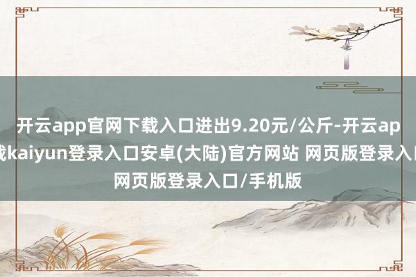 开云app官网下载入口进出9.20元/公斤-开云app官网下载kaiyun登录入口安卓(大陆)官方网站 网页版登录入口/手机版