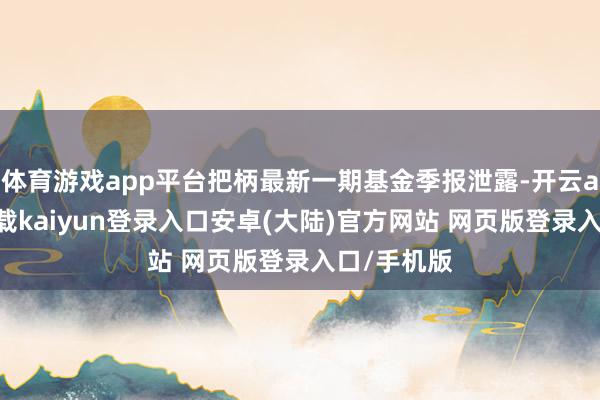 体育游戏app平台把柄最新一期基金季报泄露-开云app官网下载kaiyun登录入口安卓(大陆)官方网站 网页版登录入口/手机版