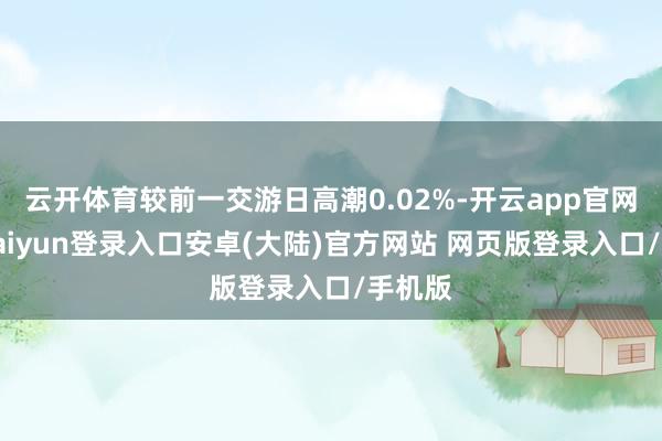 云开体育较前一交游日高潮0.02%-开云app官网下载kaiyun登录入口安卓(大陆)官方网站 网页版登录入口/手机版