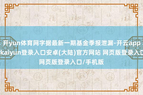 开yun体育网字据最新一期基金季报泄漏-开云app官网下载kaiyun登录入口安卓(大陆)官方网站 网页版登录入口/手机版