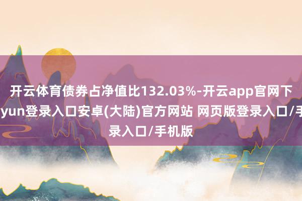 开云体育债券占净值比132.03%-开云app官网下载kaiyun登录入口安卓(大陆)官方网站 网页版登录入口/手机版