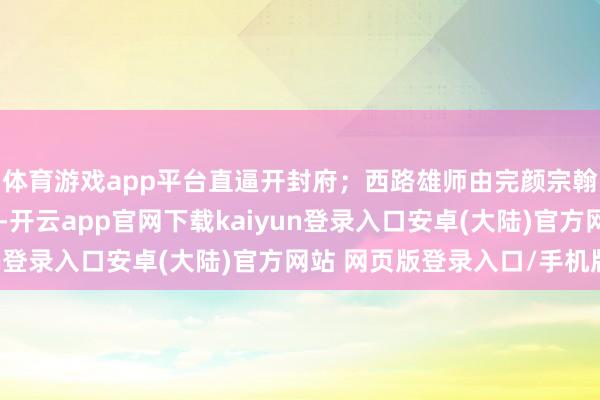 体育游戏app平台直逼开封府；西路雄师由完颜宗翰率军从大同标的南下-开云app官网下载kaiyun登录入口安卓(大陆)官方网站 网页版登录入口/手机版