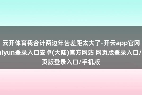 云开体育我合计两边年齿差距太大了-开云app官网下载kaiyun登录入口安卓(大陆)官方网站 网页版登录入口/手机版